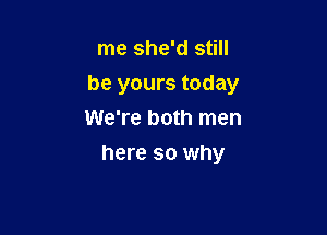 me she'd still

be yours today

We're both men
here so why