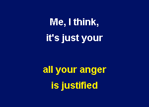 Me, I think,
ifsjustyour

all your anger

is justified