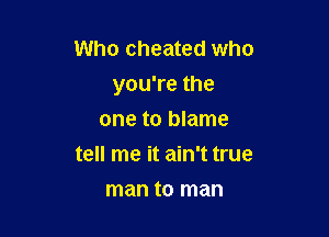 Who cheated who
you're the

one to blame
tell me it ain't true
man to man