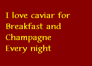 I love caviar for
Breakfast and

Champagne
Every night