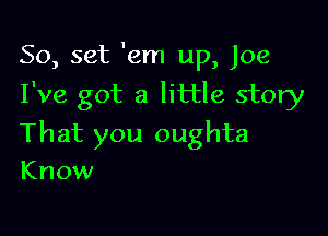 50, set 'em up, Joe
I've got a little story

That you oughta
Know