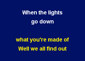 When the lights
go down

what you're made of
Well we all fund out