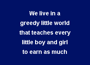 We live in a
greedy little world

that teaches every
little boy and girl

to earn as much