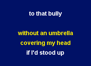 to that bully

without an umbrella
covering my head
if I'd stood up