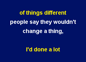 of things different
people say they wouldn't

change a thing,

I'd done a lot