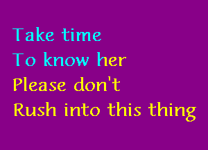 Take time
To know her

Please don't
Rush into this thing