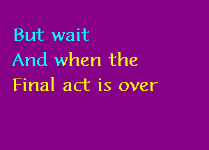 But wait
And when the

Final act is over