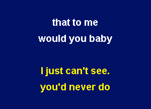 that to me
would you baby

Ijust can't see.

you'd never do