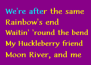 We're after the same

Rainbow's end
WaitinI Iround the bend

My Huckleberry friend

Moon River, and me