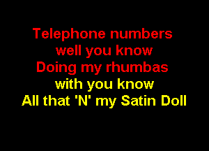 Telephone numbers
well you know
Doing my rhumbas

with you know
All that 'N' my Satin Doll