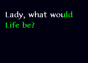 Lady, what would
Life be?