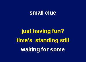 small clue

just having fun?

time's standing still
waiting for some