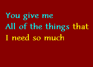 You give me
All of the things that

I need so much