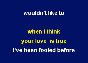 wouldn't like to

when I think

your love is true
I've been fooled before