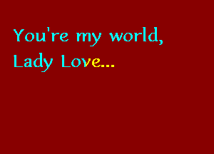 You're my world,

Lady Love...