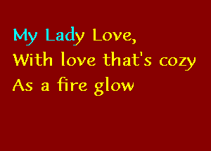 My Lady Love,
With love that's cozy

As a fire glow