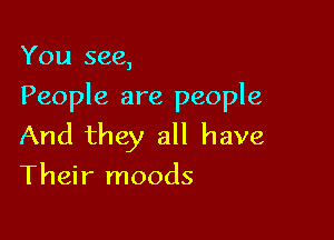You see,

People are people

And they all have
Their moods
