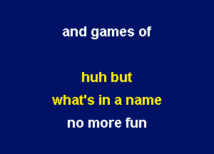 and games of

huh but
what's in a name
no more fun