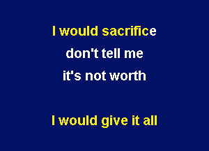 lwould sacrifice
don't tell me
it's not worth

I would give it all