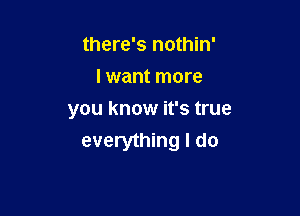 there's nothin'
I want more

you know it's true
everything I do