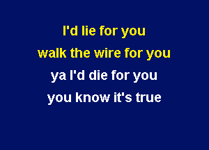 I'd lie for you

walk the wire for you

ya I'd die for you
you know it's true