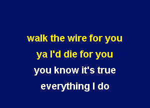 walk the wire for you

ya I'd die for you
you know it's true
everything I do