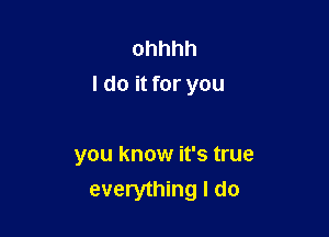 ohhhh
I do it for you

you know it's true
everything I do