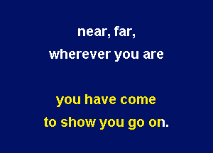 near, far,
wherever you are

you have come

to show you go on.