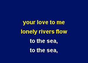 your love to me

lonely rivers flow

to the sea,
to the sea,