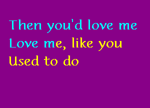 Then you'd love me
Love me, like you

Used to do