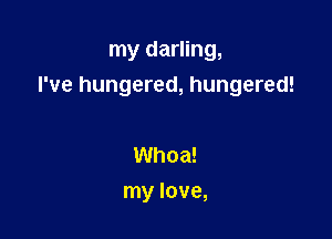 my darling,
I've hungered, hungered!

Whoa!
my love,