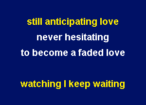 still anticipating love
never hesitating
to become a faded love

watching I keep waiting