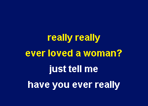 really really
ever loved a woman?
just tell me

have you ever really