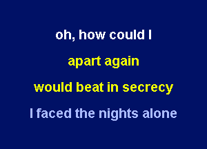 oh, how could I
apart again

would beat in secrecy

lfaced the nights alone