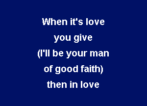 When it's love
you give

(I'll be your man
of good faith)
then in love