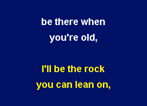 be there when
you're old,

I'll be the rock

you can lean on,