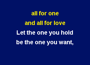 all for one
and all for love
Let the one you hold

be the one you want,