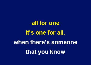 all for one
it's one for all.
when there's someone

that you know