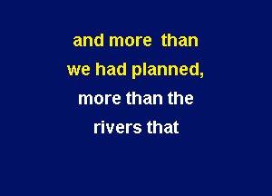 and more than

we had planned,

more than the
rivers that