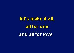 let's make it all,

all for one
and all for love