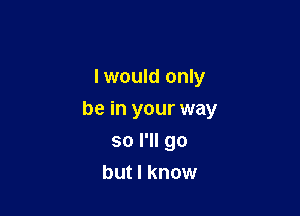 I would only

be in your way

so I'll go
but I know