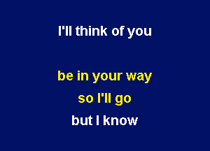 I'll think of you

be in your way

so I'll go
but I know