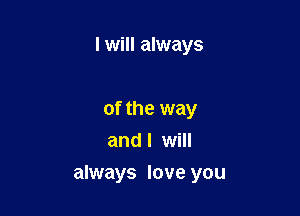 I will always

of the way
and I will

always love you