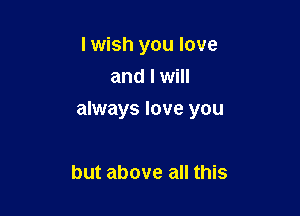 I wish you love
and I will

always love you

but above all this