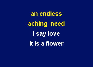 an endless
aching need

I say love

it is a flower