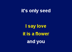 it's only seed

I say love
it is a flower
and you