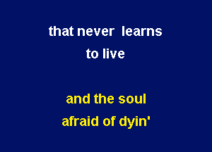 that never learns

to live

and the soul
afraid of dyin'