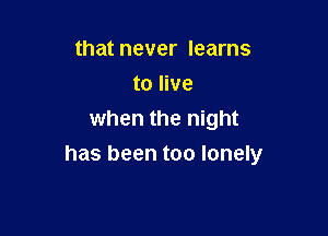 that never learns
to live
when the night

has been too lonely