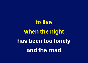 to live
when the night

has been too lonely
and the road