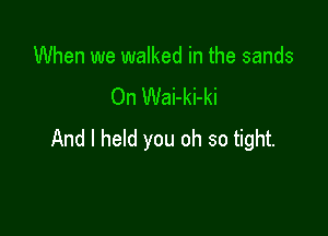 When we walked in the sands
On Wai-ki-ki

And I held you oh so tight.